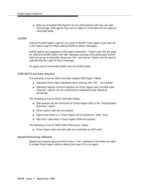 Page 174Expert Agent Selection
10-34Issue  4   September 1995
nAdjunct-controlled EAS Agents can be administered with only one skill.  
Accordingly, EAS agents may not mix adjunct-controlled and non-adjunct-
controlled skills.
AUDIX
Calls to the EAS Agent Login ID can cover to AUDIX. Each agent must enter his 
or her Agent Login ID when calling AUDIX to obtain messages.
AUDIX agents are assigned to EAS agent extensions.  These Login IDs are used 
for CMS and BCMS (G3V3 and later releases) trac king if the...