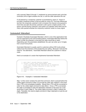 Page 182Call Vectoring Applications
11-4Issue  4   Septem ber 1995
call is queued, Steps 9 through 11 imp lement an announcement-wait cycle that 
continues until an agent answers the call, or until the caller abandons the call.
A call placed by a nonpriority customer is processed by vector 21. Vector 21 
provides a treatment similar to that provided by vector 22. The three differences 
are that: the nonpriority customer’s call is not given the chance to be queued to 
more than one split; the priority customer’s...