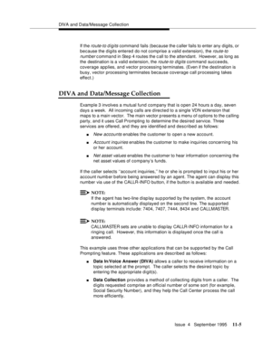 Page 183DIVA and Data/Message Collection
Issue  4   September 1995
11-5
If the route-to digits command fails (because the caller fails to enter any  digits, or 
because the digits entered do not comprise a valid extension), the 
route-to 
number
 c ommand in Ste p 4 routes the c all to the attendant.  However, as long as 
the destination is a valid extension, the 
route-to digits command succeeds, 
coverage applies, and vector processing terminates. (Even if the destination is 
busy, vector processing terminates...