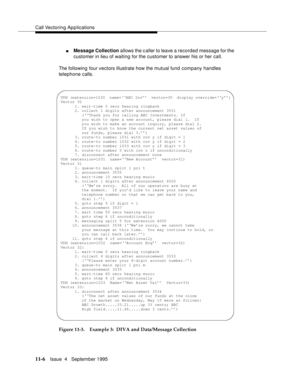 Page 184Call Vectoring Applications
11-6Issue  4   Septem ber 1995
nMessage Collection allows the c aller to leave a recorded message for the 
customer in lieu of waiting for the customer to answer his or her call.
The following four vectors illustrate how the mutual fund company handles 
telephone calls.
Figure 11-3. Example 3:  DIVA and Data/Message Collection
VDN (extension=1030  name=‘‘ABC Inv’’  vector=30  display override=‘‘y’’)
Vector 30
      1. wait-time 0 secs hearing ringback
      2. collect 1 digits...