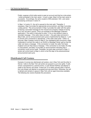 Page 186Call Vectoring Applications
11-8Issue  4   Septem ber 1995
Finally, suppose a third caller wants to o pen an account and that he or she enters 
1 when p rompted in the main vector.  In such a case, Ste p 3 of the main vector is 
successful.  Accordingly, the call is routed to VDN extension 1031, and vector 
processing continues in vector 31.
In Step 1 of vector 31, the call is queued to the main split. Thereafter, if 
necessary, Step 2 provides the appropriate announcement, and Step 3 provides 
a delay...