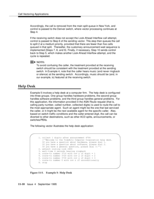 Page 188Call Vectoring Applications
11-10Issue  4   September 1995
Accordingly, the call is removed from the main split queue in New York, and 
control is passed to the Denver switch, where vector processing continues at 
Step 4.
If the receiving switch does not accept the Look-Ahead Interflow call attempt, 
control is passed to Ste p 6 of the sending vector. This ste p then queues the call 
to split 2 at a medium priority, p rovid e d that there are fewer than five calls 
queued in that split.  Thereafter, the...