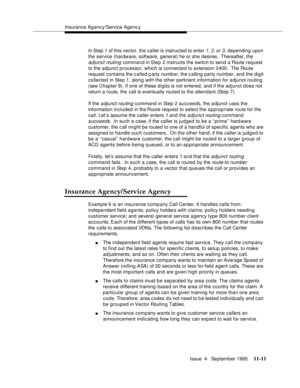 Page 189Insurance Agency/Service Agenc y
Issue  4   September 1995
11-11
In Step 1 of this vector, the caller is instructed to enter 1, 2, or 3, depending upon 
the service (hardware, software, general) he or she desires.  Thereafter, the 
adjunct routing command in Step 2 instructs the switch to send a Route request 
to the adjunct processor, which is connected to extension 2400.  The Route 
request contains the c alled party numb er, the c alling party number, and the digit 
collected in Step 1, along with the...