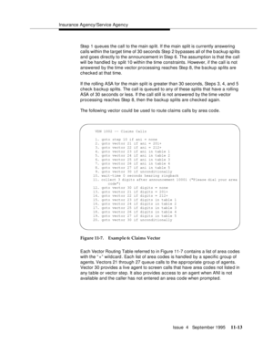 Page 191Insurance Agency/Service Agenc y
Issue  4   September 1995
11-13
Step 1 queues the call to the main sp lit. If the main split is currently answering 
calls within the target time of 30 seconds Step 2 bypasses all of the backup splits 
and goes directly to the announcement in Step 6. The assumption is that the call 
will be handled by split 10 within the time constraints. However, if the call is not 
answered by the time vector processing reaches Step 8, the backup sp lits are 
checked at that time. 
If...