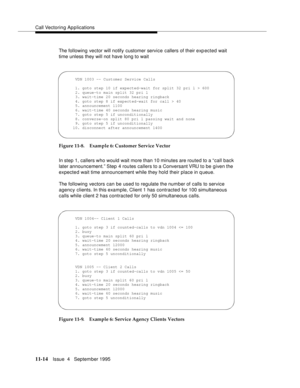 Page 192Call Vectoring Applications
11-14Issue  4   September 1995
The following vector will notify customer service callers of their exp ected wait 
time unless they will not have long to wait
Figure 11-8. Example 6: Customer Service Vector
In step 1, callers who would wait more than 10 minutes are routed to a “call back 
later announcement.” Step 4 routes callers to a Conversant VRU to be given the 
expected wait time announcement while they hold their place in queue.
The following vectors can be used to...