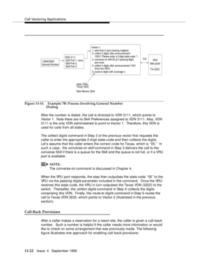 Page 200Call Vectoring Applications
11-22Issue  4   September 1995
Figure 11-13. Example 7B: Process Involving General Number 
Dialing
After the number is dialed, the call is directed to VDN 3111, which points to 
Vector 1.  Note there are no Skill Preferences assigned to VDN 3111. Also, VDN 
3111 is the only VDN administered to p oint to Vector 1.  Therefore, this VDN is 
used for calls from all states.
The 
collect digits command in Step 2 of the previous vector first requests the 
caller to enter the...