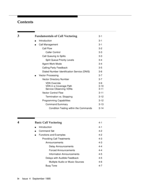 Page 3Contents
ivIssue  4   September 1995 
3 Fundamentals of Call Vectoring 3-1
n Introduction  3-1
n Call Management 3-1
 Call Flow 3-2
 Caller Control 3-3
 Call Queuing to Splits 3-3
 Split Queue Priority Levels 3-4
 Agent Work Mode 3-4
 Calling Party Feedback 3-5
 Dialed Number Identification Service (DNIS) 3-6
n Vector Processing 3-7
 Vector Directory Number 3-7
 VDN Override 3-9
 VDN in a Coverage Path 3-10
 Service Observing VDNs3-11
 Vector Control Flow3-11
 Termination vs. Stoppin g 3-12
 Programming...