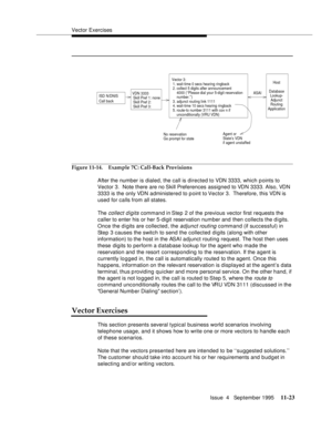 Page 201Vector Exercises
Issue  4   September 1995
11-23
Figure 11-14. Example 7C: Call-Back Provisions
After the number is dialed, the call is directed to VDN 3333, which points to 
Vector 3.  Note there are no Skill Preferences assigned to VDN 3333. Also, VDN 
3333 is the only VDN administered to point to Vector 3.  Therefore, this VDN is 
used for calls from all states.
The 
collect digits command in Step 2 of the previous vector first requests the 
caller to enter his or her 5-digit reservation number and...