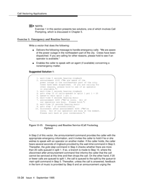Page 202Call Vectoring Applications
11-24Issue  4   September 1995
NOTE:
Exercise 1 in this section presents two solutions, one of which involves Call 
Promp ting, which is discussed in Chapter 5.
Exercise 1:  Emergency and Routine Service
Write a vector that does the following:
nDelivers the following message to handle emerg ency calls:  We are aware 
of the power outage in the northeastern part of the city.  Crews have been 
dispatched. If you are calling for other reasons, please hold to see if an 
operator...