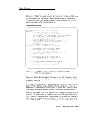 Page 203Vector Exercises
Issue  4   September 1995
11-25
caller to hold is provided by Step 7. After another wait with music  period (if 
necessary) provided by Step 8, the 
g oto step command in Step 9 b ranches back 
to the aforementioned “ p lease hold” announcement in Step 7. The resulting 
“announcement-wait”  loop (Steps 7 through 9) is then repeated until either an 
agent answers the call or the caller hangs up.
Suggested Solution 2:
Figure 11-16. Emergency and Routine Service (Call Vectoring and 
Call...