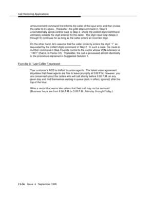 Page 204Call Vectoring Applications
11-26Issue  4   September 1995
announcement c ommand first informs the caller of the input error and then invites 
the caller to try again.  Thereafter, the 
g oto step command in  Step 5 
unconditionally sends control back to Step 2, where the 
collect digits command 
ultimately collects the digit entered by the caller.  The digit-input loop (Steps 2 
through 5) continues for as long as the caller enters an incorrect digit.
On the other hand, let’s assume that the caller...