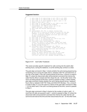 Page 205Vector Exercises
Issue  4   September 1995
11-27
Suggested Solution:
Figure 11-17. Late Caller Treatment
This vector provides sp ecific treatment for calls coming into the switch after 
working hours, during the weekend, or as the working day comes to a close.
The 
g oto step command in Step 1 checks whether the call is b eing p laced during 
nonworking hours during the week (that is, between 5:00 P.M. and 8:00 A.M. on 
any day of the week). If the call is being placed at this time, a branch is made to...