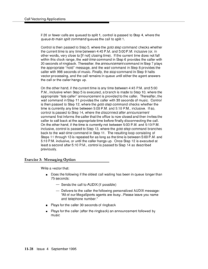 Page 206Call Vectoring Applications
11-28Issue  4   September 1995
if 20 or fewer calls are q ueued to split 1, control is passed to Step 4, where the 
queue-to main split command queues the call to split 1.
Control is then passed to Step 5, where the 
g oto ste p command checks whether 
the current time is any time between 4:45 P.M. and 5:00 P.M. inclusive (or, in 
other words, very close to [if not] closing time).  If the current time d oes not fall 
within this clock range, the 
wait-time command in Step 6...