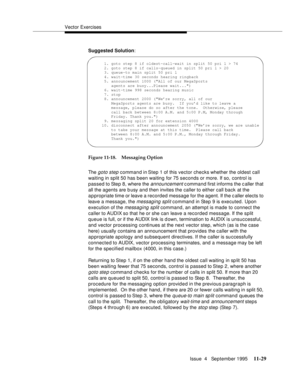 Page 207Vector Exercises
Issue  4   September 1995
11-29
Suggested Solution:
Figure 11-18. Messaging Option
The 
goto step command in Step 1 of this vector checks whether the oldest call 
waiting in split 50 has been waiting for 75 seconds or more. If so, control is 
passed to Step 8, where the 
announcement c ommand first informs the c aller that 
all the agents are b usy and then invites the caller to either call back at the 
appropriate time or leave a recorded message for the agent. If the caller elects to...