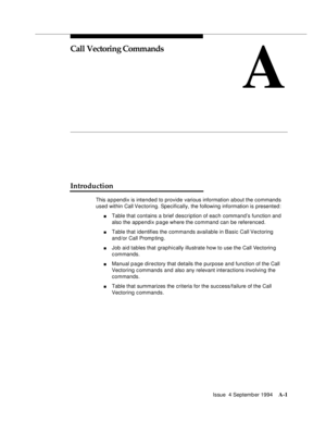 Page 208Issue  4 Septemb er 1994A-1 
A
Call Vectoring Commands
Introduction
This a p pendix is intended to provide various information a bout the commands 
used within Call Vectoring. Specifically, the following information is presented:
nTable that contains a brief description of each command’s function and 
also the appendix page where the command can be referenced.
nTable that identifies the commands available in Basic Call Vectoring 
and/or Call Promp ting .
nJob aid tables that graphically illustrate how to...