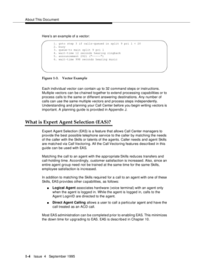 Page 22About This  Document
1-4Issue  4   September 1995
Here’s an example of a vector:
Figure 1-3. Vector Example
Each individual vector can contain up to 32 command steps or instructions. 
Multiple vectors can be c hained together to extend processing capabilities or to 
process calls to the same or different answering destinations. Any number of 
calls can use the same multiple vectors and process steps independently. 
Understanding and planning your Call Center before you begin writing vectors is...