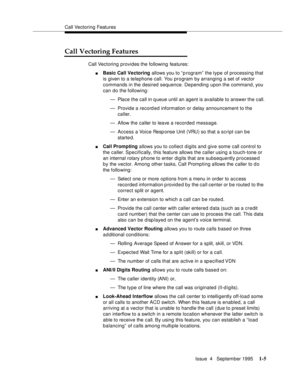 Page 23Call Vectoring Features
Issue  4   September 1995
1-5
Call Vectoring Features
Call Vectoring provides the following features:
nBasic Call Vectoring allows you to “ program” the type of processing that 
is given to a telephone call. You program by arranging a set of vector 
commands in the desired sequence. Depending upon the command, you 
can do the following: 
— Place the call in q ueue until an agent is available to answer the call.
— Provide a record ed information or delay announcement to the...