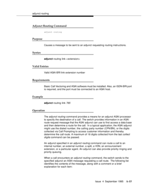 Page 222adjunct routing
Issue  4  September 1995
A-15
Adjunct Routing Command
adjunct routing
Purpose
Causes a message to be sent to an adjunct requesting routing instructions.
Syntax
adjunct routing link < extension>
Valid Entries
Valid ASAI-BRI link extension number
Requirements
Basic  Call Vectoring and ASAI software must be installed. Also, an ISDN-BRI p ort 
is required, and the port must be connected to an ASAI host.
Example
adjunct routing link 765
Operation
The adjunct routing command provides a means...