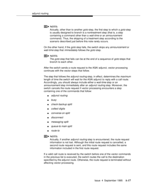 Page 224adjunct routing
Issue  4  September 1995
A-17
NOTE:
Actually, other than to another goto step, the first step to which a goto step 
is usually designed to branch is a nontreatment step (that is, a step 
containing a command other than a 
wait-time or an announcement 
command). Thus, the skipping of a treatment step according to the 
scenario described just before this note rarely occurs.
On the other hand, if the 
goto ste p fails, the switch skips any announcement or 
wait-time step that imme diately...
