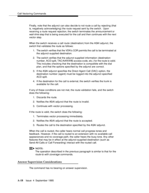 Page 225Call Vectoring Commands
A-18Issue  4  September 1995 
Finally, note that the adjunct can also decide to not route a call by rejecting (that 
is, negatively acknowledging) the route request sent by the switch.  Upon 
receiving a route request rejection, the switch terminates the 
announcement or 
wait-time step that is being executed for the call and then continues with the next 
vector step.
When the switch receives a call route (destination) from the ASAI adjunct, the 
switch first validates the route...