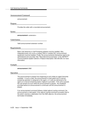 Page 229Call Vectoring Commands
A-22Issue  4  September 1995 
Announcement Command
announcement
Purpose
Provides the caller with a recorded announcement.
Syntax
announcement < extension>
Valid Entries
Valid announcement extension numb er
Requirements
Basic Call Vectoring or Call Prompting software must be installed. Also, 
integrated b oard, aux trunk or analog (T&R or Lineside DS1) announcement 
equipment must be installed. Finally, the announcements themselves need to be 
administered and recorded. See...