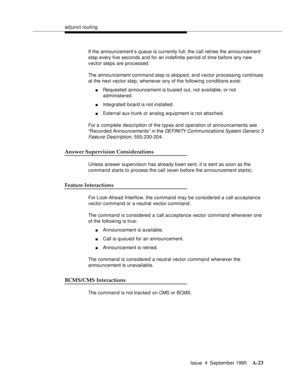 Page 230adjunct routing
Issue  4  September 1995
A-23
If the announcement’s queue is currently full, the call retries the announcement 
step every five seconds and for an indefinite period of time before any new 
vector steps are processed.
The 
announcement command step is skipped, and vector processing continues 
at the next vector step, whenever any of the following conditions exist:
nRequested announcement is busied out, not available, or not 
administered.
nIntegrated board is not installed.
nExternal aux...