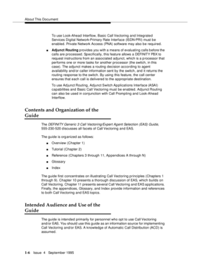 Page 24About This  Document
1-6Issue  4   September 1995
To use Look-Ahead Interflow, Basic Call Vectoring  and Integrated 
Services Digital Network-Primary Rate Interface (ISDN-PRI) must b e 
enabled. Private Network Access (PNA) software may also b e required.
nAdjunct Routing p rovides you with a means of evaluating calls b efore the 
calls are processed. Sp ecifically, this feature allows a DEFI NIT Y PB X to  
request instructions from an associated adjunct, which is a processor that 
performs one or more...