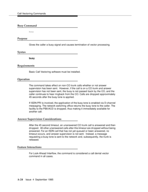 Page 231Call Vectoring Commands
A-24Issue  4  September 1995 
Busy Command
busy
Purpose
Gives the caller a busy signal and causes termination of vector processing.
Syntax
busy
Requirements
Basic Call Vectoring software must be installed.
Operation
The command takes effect on non-CO trunk calls whether or not answer 
supervision has been sent.  However, if the call is on a CO trunk and answer 
supervision has not been sent, the busy is not passed back by the CO, and the 
caller continues to hear rin g back from...