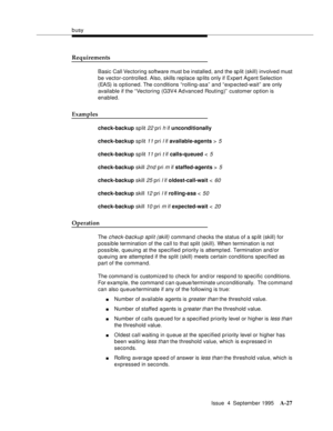 Page 234busy
Issue  4  September 1995
A-27
Requirements
Basic Call Vectoring software must b e installed, and the sp lit (skill) involved must 
be vector-controlled. Also, skills replace sp lits only if Expert Ag ent Selection 
(EAS) is optioned. The conditions “rolling-asa” and “exp ected-wait” are only 
available if the “Vectoring (G3V4 Ad vanced Routing)”  customer option is 
enabled.
Examples
check-backup sp lit 22 pri h if unconditionally
check-backup sp lit 
11 pri l if available-agents > 5
check-backup sp...