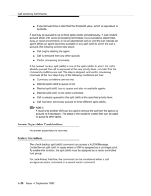 Page 235Call Vectoring Commands
A-28Issue  4  September 1995 
nExpected wait time is less than the threshold value, which is expressed in 
seconds.
A call may be queued to up to three splits (skills) simultaneously. A call remains 
queued either until vector processing terminates (via a successful 
disconnect, 
busy
, or route-to c ommand, or via an a bandoned call) or until the call reaches an 
agent. When an agent becomes available in any split (skill) to which the call is 
queued, the following actions take...