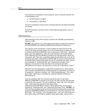 Page 236busy
Issue  4  September 1995
A-29
The command is considered a call acceptance vector command whenever one 
of the following is true:
nCall terminates to an agent.
nCall q ueues to a sp lit (skill).
The call is considered a neutral vector command when the call neither terminates 
nor queues.
No COR checking is carried out when a 
check-backup step places a call to a 
split or skill.
CMS Interactions
Calls answered via the check-backup command are indicated as answered by 
backup in CMS.
R3 CMS: Calls...