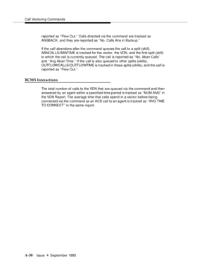 Page 237Call Vectoring Commands
A-30Issue  4  September 1995 
reported as ‘‘Flow Out.’’ Calls directed via the command are tracked as 
ANSBACK, and they are reported as ‘‘No. Calls Ans in Backup.’’ 
If the call abandons after the command queues the call to a split (skill), 
ABNCALLS/ABNTIME is tracked for the vector, the VDN, and the first split (skill) 
to which the call is currently queued. The call is reported as ‘‘No. Aban Calls’’ 
and ‘‘Avg Aban Time.’’ If the call is also queued to other splits (skills),...