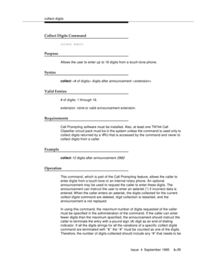 Page 238collect digits
Issue  4  September 1995
A-31
Collect Digits Command
collect digits
Purpose
Allows the user to enter up to 16 digits from a touch-tone phone.
Syntax
collect  d i gits after announcement 
Valid Entries
# of digits: 1 through 16.
extension: 
none or valid announcement extension.
Requirements
Call Promp ting  software must be installed. Also, at least one TN744 Call 
Classifier circuit pack must b e in the system unless the c ommand is used only to 
collect digits returned by a VRU that is...