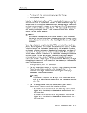Page 240collect digits
Issue  4  September 1995
A-33
nPound  sign (#) digit is collected (signifying end of dialing).
nInter-digit timer expires.
If, during the digit collection p hase, a ‘‘*’’ is encountered within a stream of dialed 
or dial-ahead digits, all digits that are collected for the current 
c ollect digits step 
are discarded. If  additional dial-ahead d igits occur after the asterisk, these digits 
continue to be processed. If there are no such digits, and if no TTR is connected, 
vectoring...