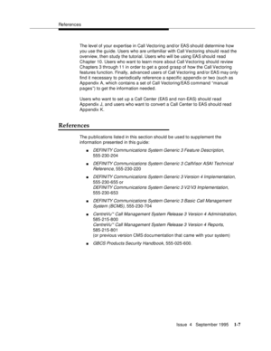 Page 25References
Issue  4   September 1995
1-7
The level of your expertise in Call Vectoring and/or EAS should determine how 
you use the guide. Users who are unfamiliar with Call Vectoring should read the 
overview, then study the tutorial. Users who will be using EAS should read 
Chapter 10. Users who want to learn more a bout Call Vectoring should review 
Chapters 3 through 11 in order to get a good grasp of how the Call Vectoring 
features function. Finally, advanced users of Call Vectoring and/or EAS may...