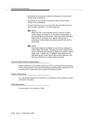 Page 241Call Vectoring Commands
A-34Issue  4  September 1995 
— Successful or unsuccessful adjunct routing step is encountered 
during vector processing.
— Successful or unsuccessful 
converse-on step is encountered 
during vector processing.
— 10 second timeout occurs, during which time the caller does not 
dial any digits, asterisks (*) or p ound signs (#).
NOTE:
When the TTR is disconnected due to a route-to number, 
route-to d igits, converse-on
, or an adjunct routing ste p, all 
dial-ahead digits are...