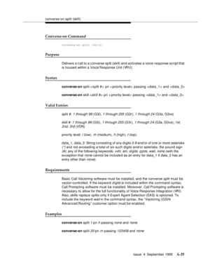 Page 242converse-on split (skill)
Issue  4  September 1995
A-35
Converse-on Command
converse-on split (skill)
Purpose
Delivers a c all to a c onverse sp lit (skill) and activates a voice response script that 
is housed within a Voice Response Unit (VRU).
Syntax
converse-on split  pri < priority level>  passing  and 
converse-on skill  pri < priority level>  passing  and 
Valid Entries
split #: 1 through 99 (G3i), 1 through 255 (G3r), 1 through 24 (G3s, G3vs)
skill #: 
1 through 99 (G3i), 1 through 255 (G3r), 1...