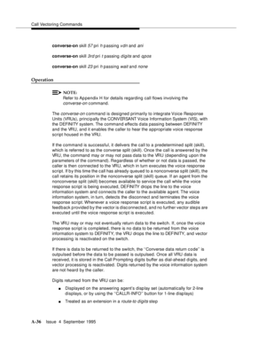 Page 243Call Vectoring Commands
A-36Issue  4  September 1995 
converse-on skill 57 pri h passing vdn and ani
converse-on skill 3rd pri t passing digits and qpos
converse-on skill 23 pri h passing wait and none
Operation
NOTE:
Refer to Appendix H for details regarding call flows involving the 
converse-on command.
The 
converse-on command is designed primarily to integrate Voice  Response 
Units (VRUs), principally the CONVERSANT Voice Information System (VIS), with 
the DEFINITY system. The command effects d ata...