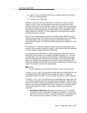 Page 244converse-on split (skill)
Issue  4  September 1995
A-37
nUsed for vector conditional branching in a step containing a command 
with the 
if digits parameter
nTandemed to an ASAI host
DEFI NI TY can be set up to pass information in-band to the voice information 
system. In such a case, the 
converse-on command can outpulse up to two 
groups of digits to the voice information system. The digits may serve two major 
purposes: the d i gits may notify the voice information system of the a p plication to 
be...