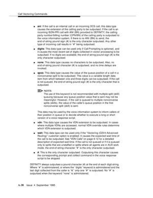 Page 245Call Vectoring Commands
A-38Issue  4  September 1995 
nani: If the call is an internal call or an incoming DCS call, this data type 
causes the extension of the calling party to be outpulsed. If the call is an 
incoming ISDN-PRI c a ll with ANI (BN) pro vid e d to DEFI NIT Y,  t he calling 
party numb er/billing number (CPN/BN) of the calling party is outpulsed to 
the voice information system. If there is no ANI (BN) to send, the 
end-of-string pound sign (#) is the only character outp ulsed. Any other...