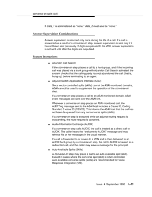 Page 246converse-on split (skill)
Issue  4  September 1995
A-39
If d ata_1 is a dministered as ‘‘none,’’ data_2 must also be ‘‘none.’’
Answer Supervision Considerations
Answer supervision is returned only once during the life of a call. If a call is 
answered as a result of a 
converse-on step, answer supervision is sent only if it 
has not been sent previously. If d igits are passed to the VRU, answer supervision 
is not sent until after the digits are outpulsed.
Feature Interactions
nAbandon Call Search
If the...