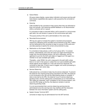 Page 250converse-on split (skill)
Issue  4  September 1995
A-43
nQueue Status
All queue status display, queue status indication and queue warning wall 
lamp feature c a pabilities also ap ply to calls queued by the 
converse-on 
command.
nQueuing
Calls handled by the 
c onverse-on ste p queue when they are d elivered to 
busy hunt groups. Call Vectoring audible feedback is not disconnected 
while a converse call is in queue.
If a 
converse-on step is executed while a call is queued to a nonconverse 
split...