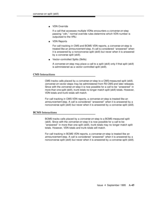 Page 252converse-on split (skill)
Issue  4  September 1995
A-45
nVDN Override
If a call that accesses multiple VDNs encounters a 
c onverse-on step 
passing ‘‘vdn,’’ normal override rules d etermine which VDN number is 
outpulsed to the VRU.
nVDN Reports
For call tracking in CMS and BCMS VDN reports, a 
c onverse-on step is 
treate d like an 
announcement step. A call is considered ‘‘answered’’ when 
it is answered by a nonconverse split (skill) but never when it is answered 
by a converse split (skill)....