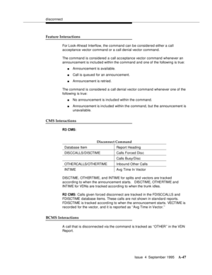 Page 254disconnect
Issue  4  September 1995
A-47
Feature Interactions
For Look-Ahead Interflow, the command can be considered either a call 
acceptance vector command or a call denial vector command.
The command is considered a call acceptance vector command whenever an 
announcement is included within the command and one of the following is true:
nAnnouncement is available.
nCall is queued for an announcement.
nAnnouncement is retried.
The command is considered a call denial vector command whenever one of the...