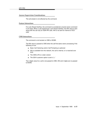 Page 260goto step
Issue  4  September 1995
A-53
Answer Supervision Considerations
The call answer is not affected by the command.
Feature Interactions
For Look-Ahead Interflow, the command is considered a neutral vector command 
in all cases. When a call experiences Look Ahead interflow, the ANI value is sent 
along with the call only for ISDN PRI calls. ANI is not sent for internal or DCS 
calls.
CMS Interactions
The command is not trac ked  on CMS or BCMS.
The ANI value is passed to CMS when the call first...