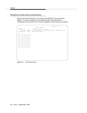 Page 27Tutorial
2-2Issue  4 September 1995
Procedures for Basic Screen Administration
Basic Screen Administration is a function of the DEFI NIT Y Com munications 
System.  A vector is entered on-line via Basic Screen Administration by 
completing the Call Vector Form. This form appears on three screens, as follows:
Figure 2-1. Call Vector Form
                                                   Page 1 of 3
                           CALL VECTOR
Number: 20         Name:________________
Basic?y EAS?n G3V4...