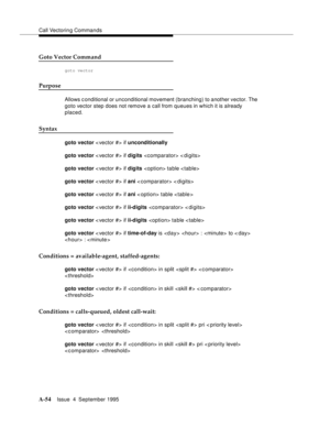 Page 261Call Vectoring Commands
A-54Issue  4  September 1995 
Goto Vector Command
goto vector
Purpose
Allows conditional or unconditional movement ( branching) to another vector. The 
goto vector step does not remove a call from queues in which it is already 
placed.
Syntax
goto vector < vector #> if unconditionally
goto vector < vector #> if digits  < digits>
goto vector < vector #> if digits  table 
goto vector < vector #> if ani < comparator> < digits>
goto vector < vector #> if ani < option> table 
goto...