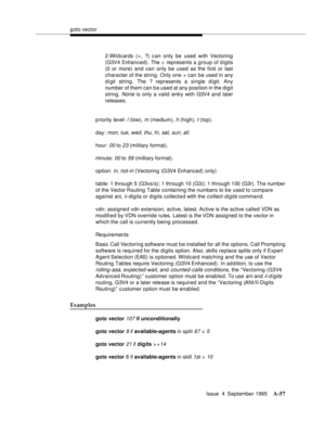 Page 264goto vector
Issue  4  September 1995
A-57
p riority level: l (low), m (medium), h (high), t (top).
day: 
mon, tue, wed, thu, fri, sat, sun, all.
hour: 
00 to 23 (military format).
minute: 
00 to 59 (military format).
option: 
in, not-in (Vectoring (G3V4 Enhanced) only)
table: 1 through 5 (G3vs/s); 1 through 10 (G3i); 1 through 100 (G3r). The number 
of the Vector Routing Table containing the numbers to be used to compare 
against ani, ii-digits or digits collected with the 
c ollect-digits command.
vdn:...