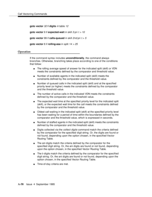 Page 265Call Vectoring Commands
A-58Issue  4  September 1995 
goto vector 32 if digits in table 12
goto vector 9 if expected-wait in skill 3 pri t > 10
goto vector 99 if calls-queued in skill 2nd pri t > 5
goto vector 8 if rolling-asa in split 14  > 25
Operation
If the command syntax includes unconditionally, the command always 
branches. Otherwise, branching takes place according to one of the conditions 
that follow:
nThe rolling average speed of answer for the indicated split (skill) or VDN 
meets the...