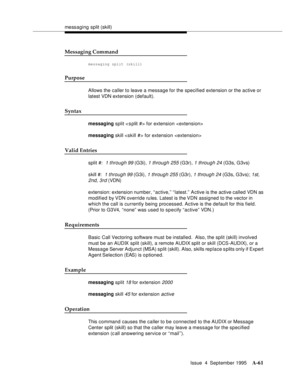 Page 268messaging split (skill)
Issue  4  September 1995
A-61
Messaging Command
messaging split (skill)
Purpose
Allows the caller to leave a message for the specified extension or the active or 
latest VDN extension (default).
Syntax
messaging split  for extension 
messaging skill  for extension 
Valid Entries
split #:  1 through 99 (G3i), 1 through 255 (G3r), 1 through 24 (G3s, G3vs)
skill #:  
1 through 99 (G3i), 1 through 255 (G3r), 1 through 24 (G3s, G3vs); 1st, 
2nd, 3rd
 (VDN)
extension: extension number,...